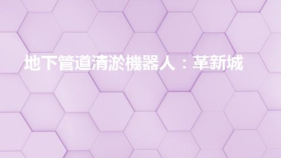 地下管道清淤機器人：革新城市維護的利器？
